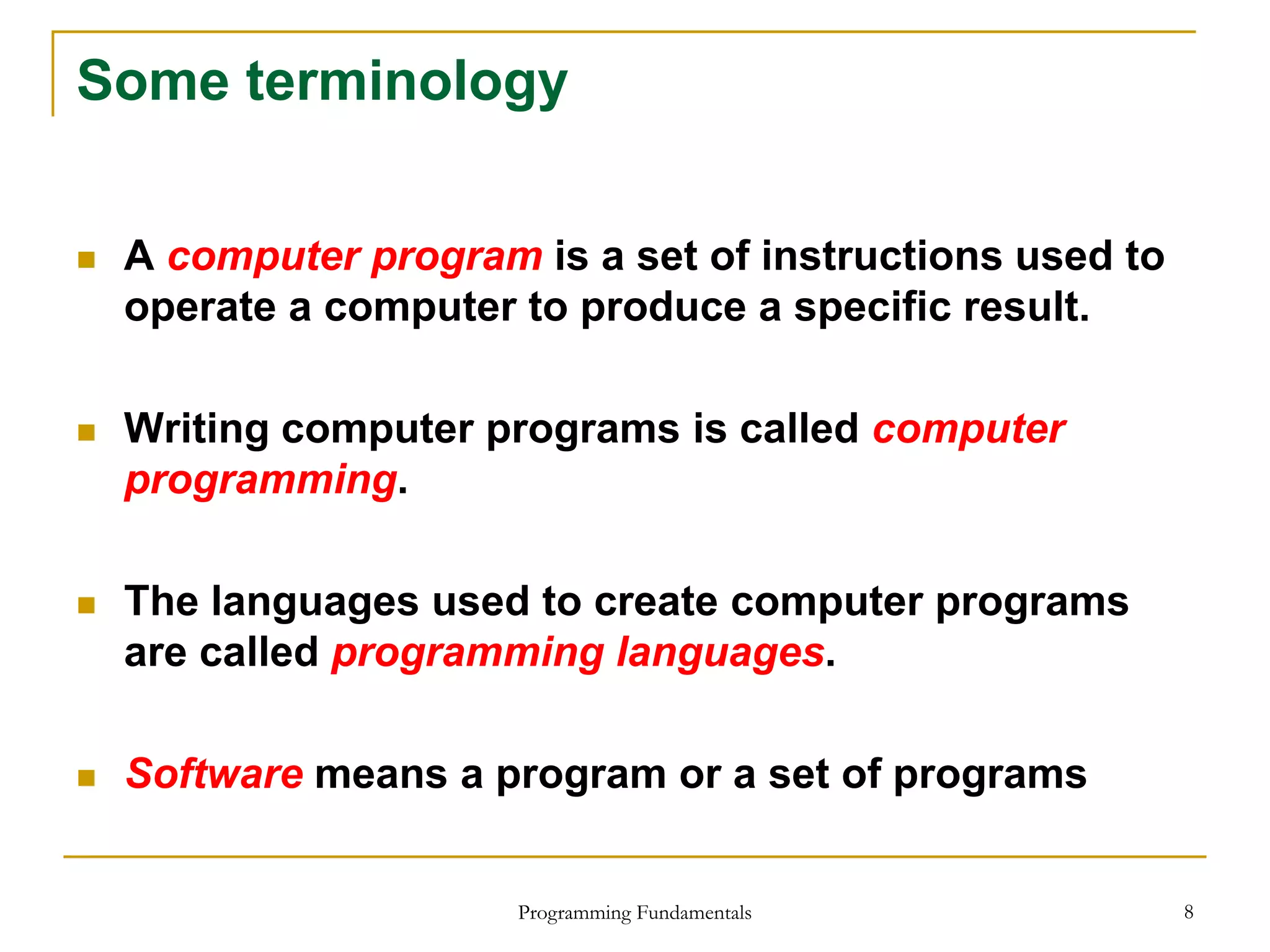 Programming Fundamentals 8
Some terminology
 A computer program is a set of instructions used to
operate a computer to produce a specific result.
 Writing computer programs is called computer
programming.
 The languages used to create computer programs
are called programming languages.
 Software means a program or a set of programs
 