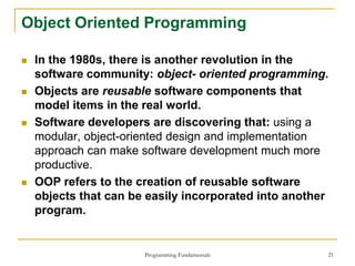 Programming Fundamentals 21
Object Oriented Programming
 In the 1980s, there is another revolution in the
software community: object- oriented programming.
 Objects are reusable software components that
model items in the real world.
 Software developers are discovering that: using a
modular, object-oriented design and implementation
approach can make software development much more
productive.
 OOP refers to the creation of reusable software
objects that can be easily incorporated into another
program.
 