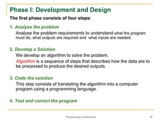 Programming Fundamentals 24
Phase I: Development and Design
The first phase consists of four steps:
1. Analyse the problem
Analyse the problem requirements to understand what the program
must do, what outputs are required and what inputs are needed.
2. Develop a Solution
We develop an algorithm to solve the problem.
Algorithm is a sequence of steps that describes how the data are to
be processed to produce the desired outputs.
3. Code the solution
This step consists of translating the algorithm into a computer
program using a programming language.
4. Test and correct the program
 