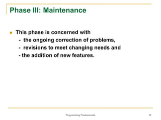 Programming Fundamentals 26
Phase III: Maintenance
 This phase is concerned with
- the ongoing correction of problems,
- revisions to meet changing needs and
- the addition of new features.
 