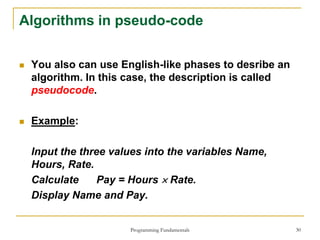 Programming Fundamentals 30
Algorithms in pseudo-code
 You also can use English-like phases to desribe an
algorithm. In this case, the description is called
pseudocode.
 Example:
Input the three values into the variables Name,
Hours, Rate.
Calculate Pay = Hours  Rate.
Display Name and Pay.
 