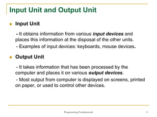 Programming Fundamentals 4
Input Unit and Output Unit
 Input Unit
- It obtains information from various input devices and
places this information at the disposal of the other units.
- Examples of input devices: keyboards, mouse devices.
 Output Unit
- It takes information that has been processed by the
computer and places it on various output devices.
- Most output from computer is displayed on screens, printed
on paper, or used to control other devices.
 