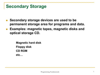 Programming Fundamentals 7
Secondary Storage
 Secondary storage devices are used to be
permanent storage area for programs and data.
 Examples: magnetic tapes, magnetic disks and
optical storage CD.
Magnetic hard disk
Floppy disk
CD ROM
etc…
 