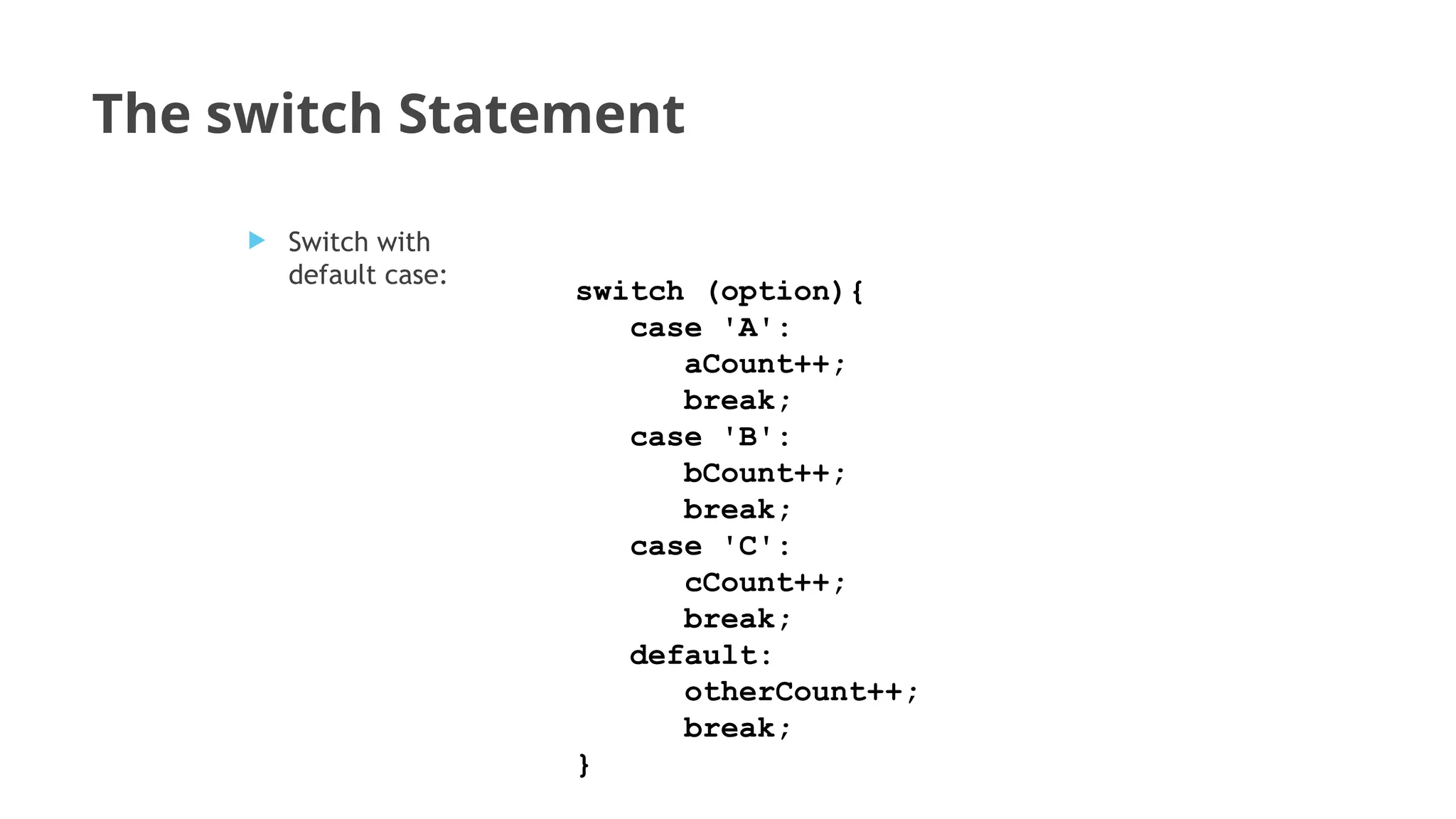 The switch Statement
switch (option){
case 'A':
aCount++;
break;
case 'B':
bCount++;
break;
case 'C':
cCount++;
break;
default:
otherCount++;
break;
}
 Switch with
default case:
 