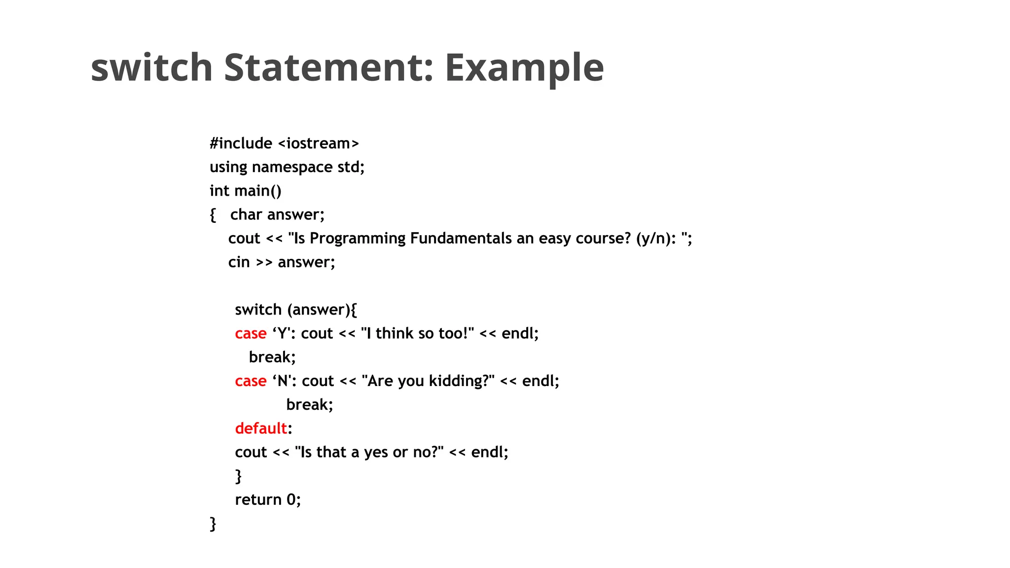 switch Statement: Example
#include <iostream>
using namespace std;
int main()
{ char answer;
cout << "Is Programming Fundamentals an easy course? (y/n): ";
cin >> answer;
switch (answer){
case ‘Y': cout << "I think so too!" << endl;
break;
case ‘N': cout << "Are you kidding?" << endl;
break;
default:
cout << "Is that a yes or no?" << endl;
}
return 0;
}
 