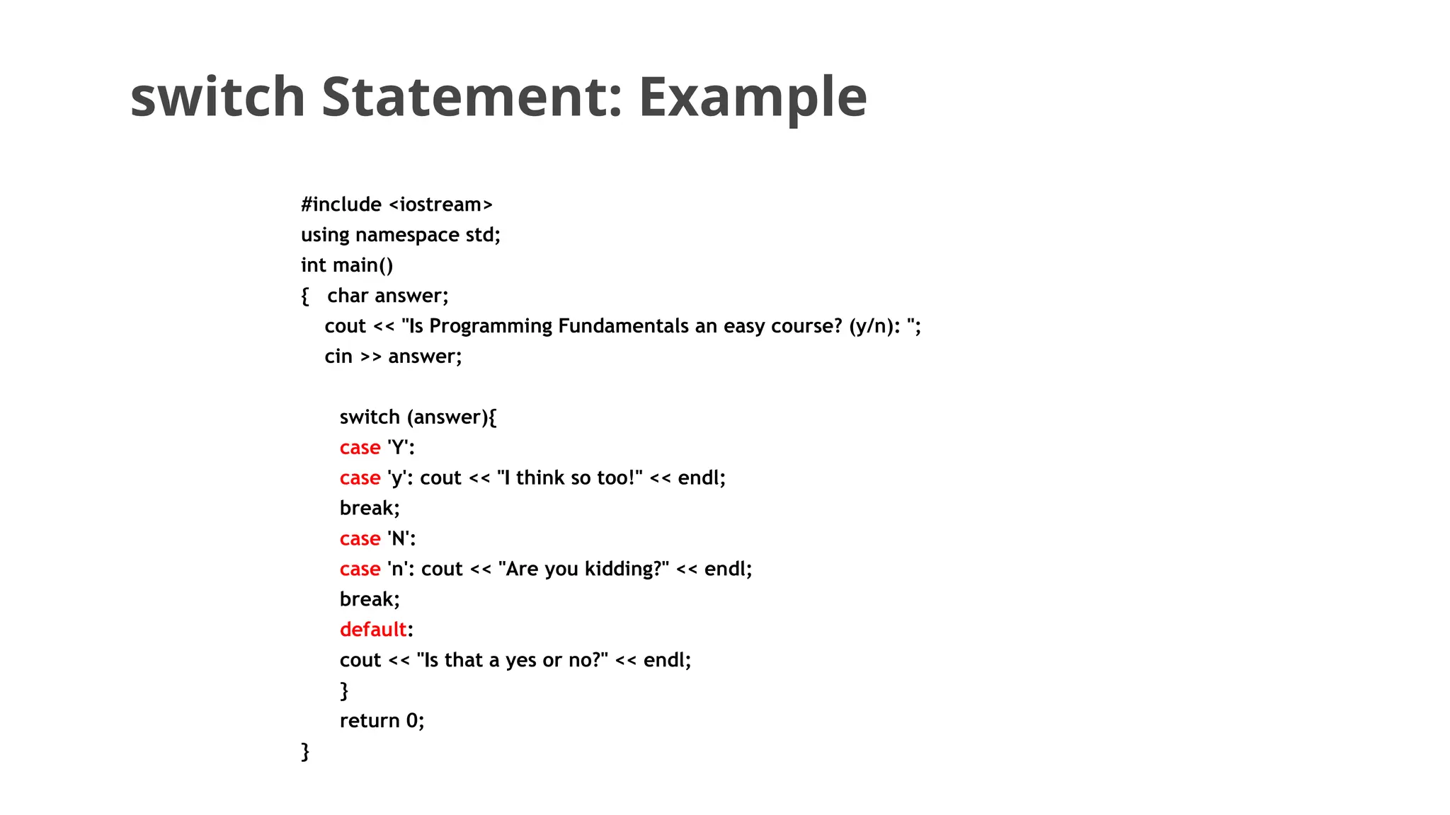 switch Statement: Example
#include <iostream>
using namespace std;
int main()
{ char answer;
cout << "Is Programming Fundamentals an easy course? (y/n): ";
cin >> answer;
switch (answer){
case 'Y':
case 'y': cout << "I think so too!" << endl;
break;
case 'N':
case 'n': cout << "Are you kidding?" << endl;
break;
default:
cout << "Is that a yes or no?" << endl;
}
return 0;
}
 