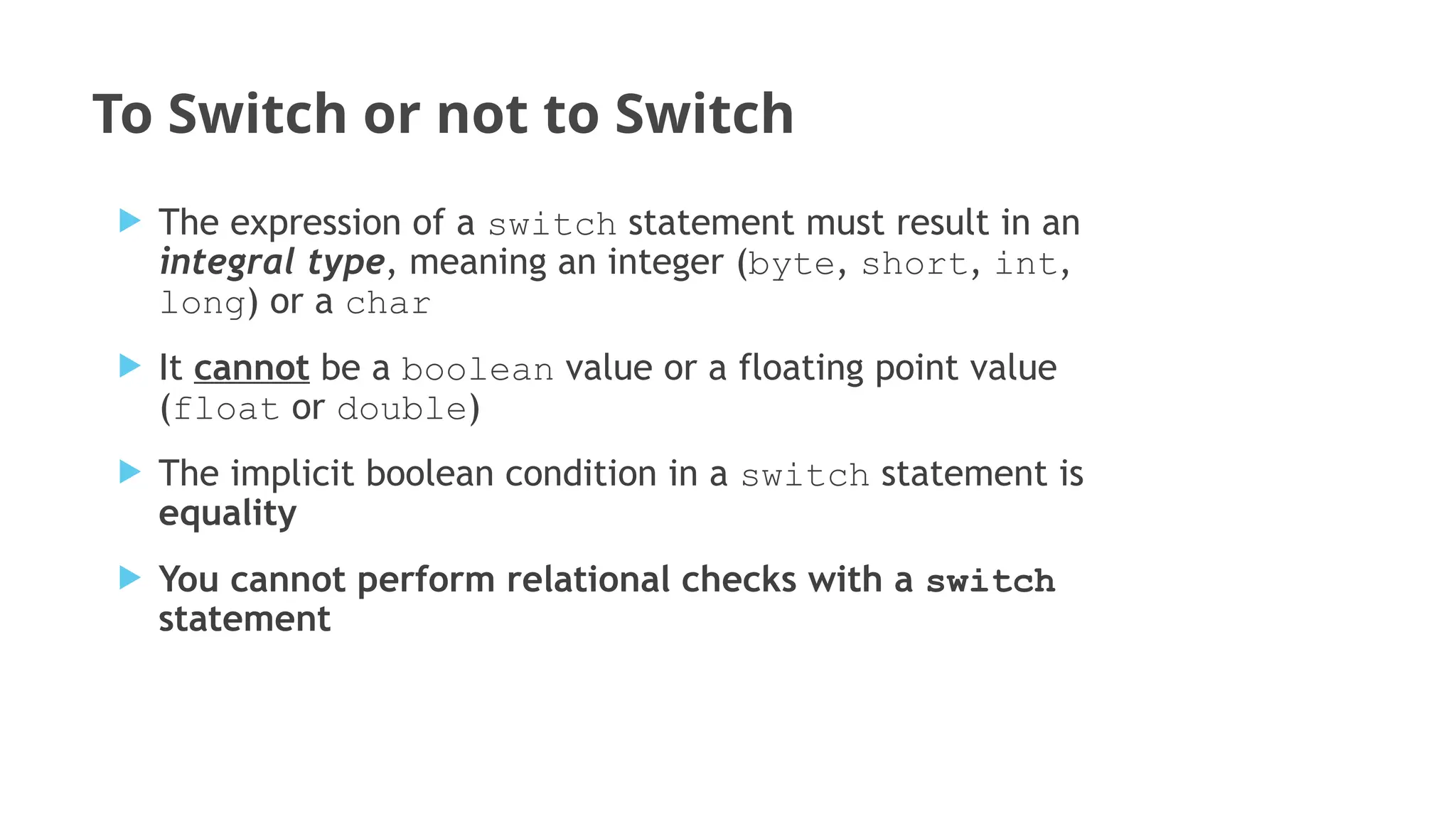 To Switch or not to Switch
 The expression of a switch statement must result in an
integral type, meaning an integer (byte, short, int,
long) or a char
 It cannot be a boolean value or a floating point value
(float or double)
 The implicit boolean condition in a switch statement is
equality
 You cannot perform relational checks with a switch
statement
 