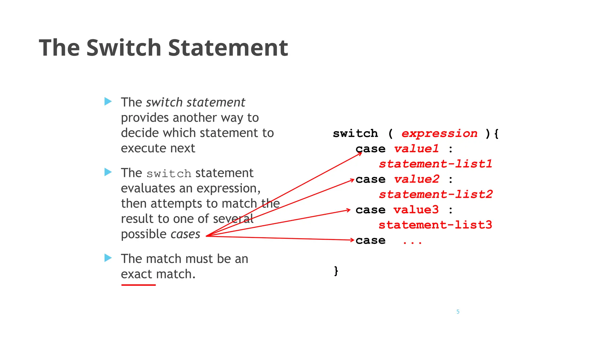 5
The Switch Statement
 The switch statement
provides another way to
decide which statement to
execute next
 The switch statement
evaluates an expression,
then attempts to match the
result to one of several
possible cases
 The match must be an
exact match.
switch ( expression ){
case value1 :
statement-list1
case value2 :
statement-list2
case value3 :
statement-list3
case ...
}
 