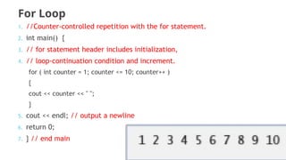 For Loop
1. //Counter-controlled repetition with the for statement.
2. int main() {
3. // for statement header includes initialization,
4. // loop-continuation condition and increment.
for ( int counter = 1; counter <= 10; counter++ )
{
cout << counter << " ";
}
5. cout << endl; // output a newline
6. return 0;
7. } // end main
 