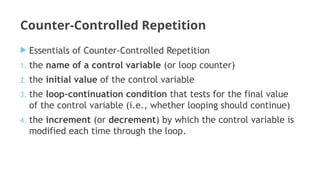 Counter-Controlled Repetition
 Essentials of Counter-Controlled Repetition
1. the name of a control variable (or loop counter)
2. the initial value of the control variable
3. the loop-continuation condition that tests for the final value
of the control variable (i.e., whether looping should continue)
4. the increment (or decrement) by which the control variable is
modified each time through the loop.
 