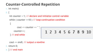 Counter-Controlled Repetition
1. int main()
2. {
int counter = 1; // declare and initialize control variable
while ( counter <=10 ) // loop-continuation condition
{
cout << counter << " ";
counter++;
} // end while
cout << endl; // output a newline
3. return 0;
4. } // end main
 