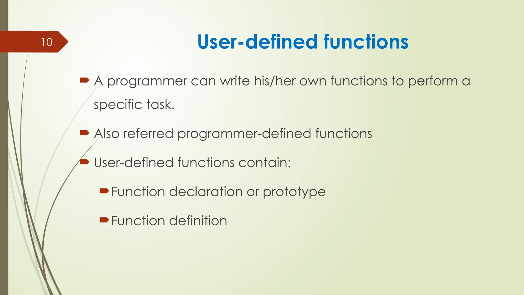 10 User-defined functions
 A programmer can write his/her own functions to perform a
specific task.
 Also referred programmer-defined functions
 User-defined functions contain:
Function declaration or prototype
Function definition
 