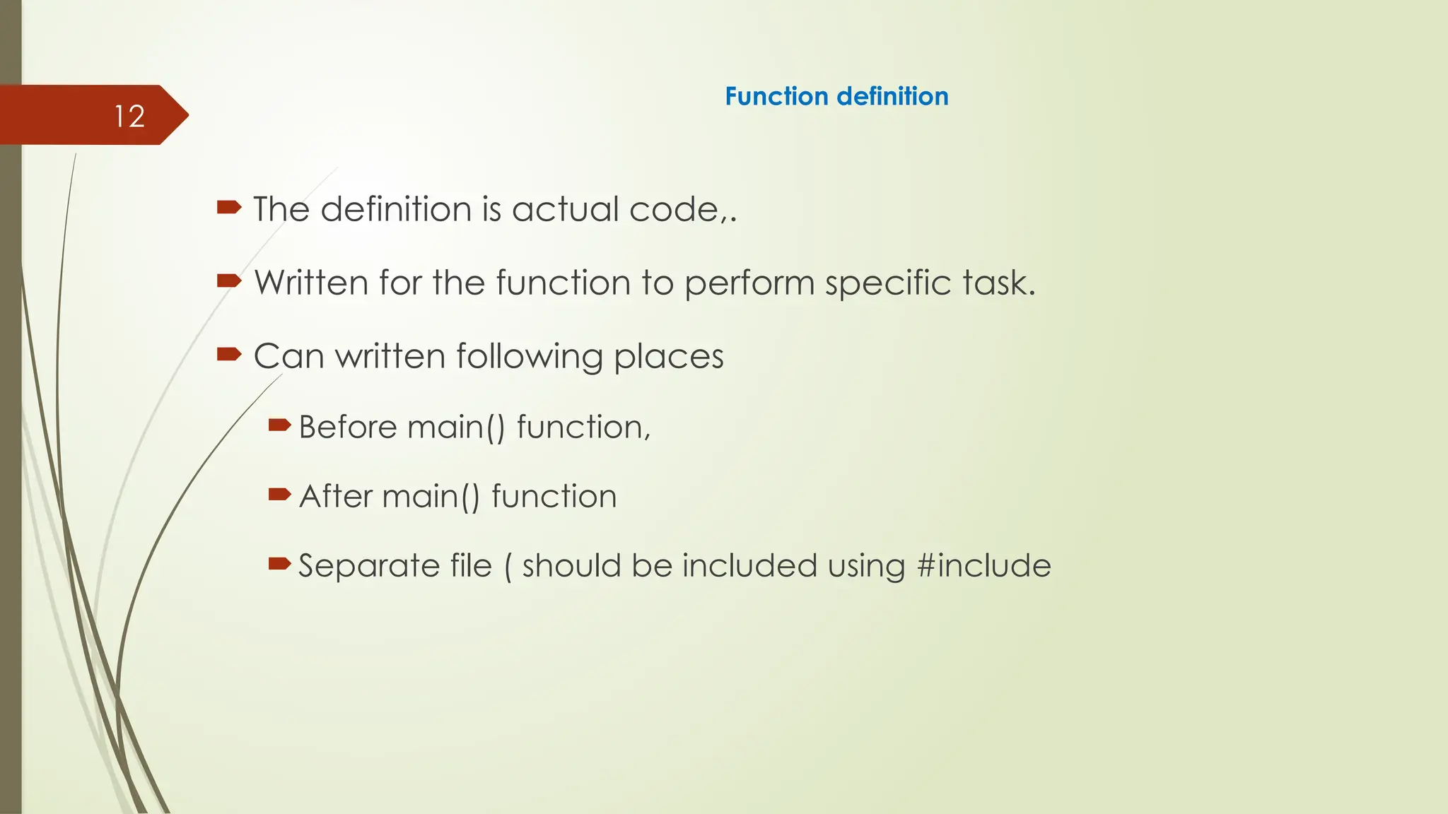 12
Function definition
 The definition is actual code,.
 Written for the function to perform specific task.
 Can written following places
Before main() function,
After main() function
Separate file ( should be included using #include
 