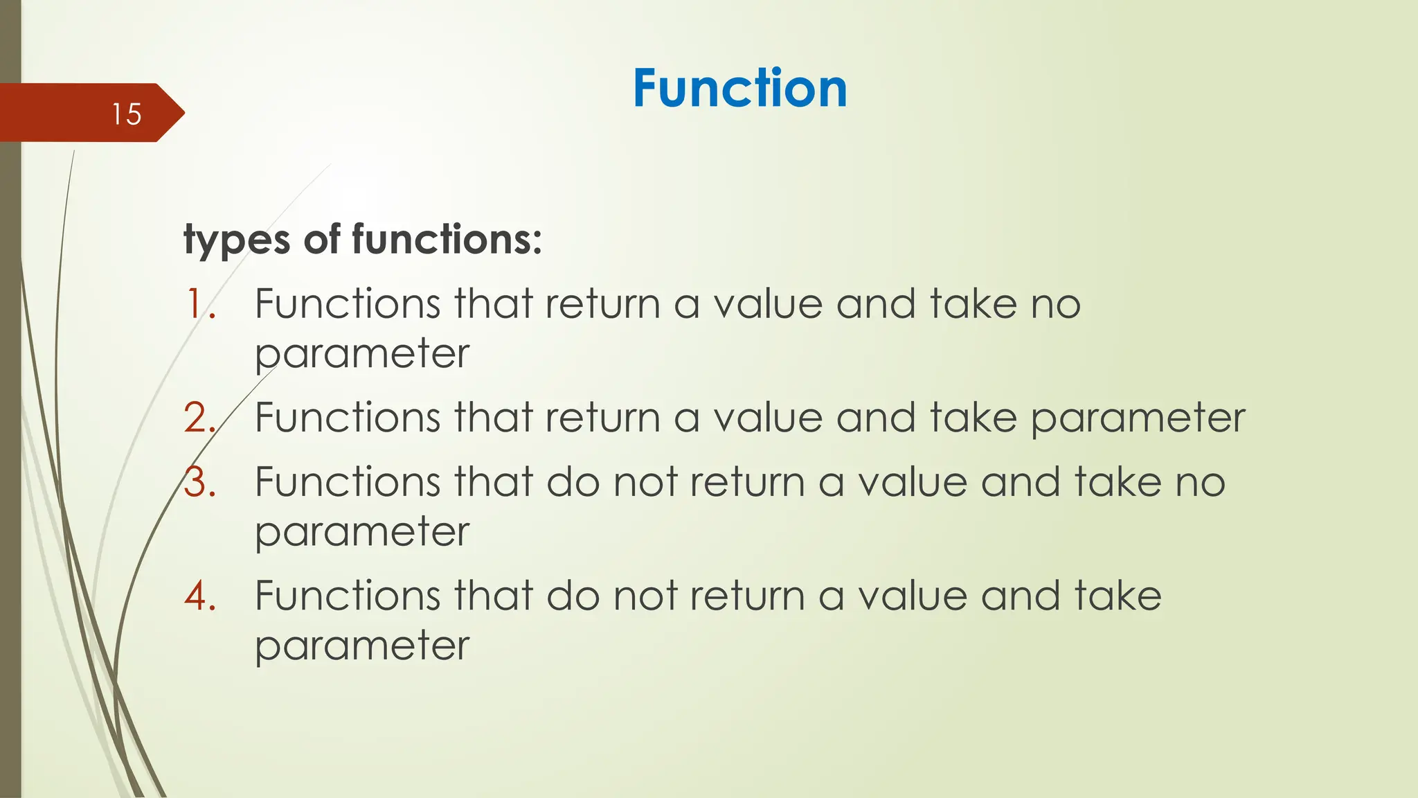 15
Function
types of functions:
1. Functions that return a value and take no
parameter
2. Functions that return a value and take parameter
3. Functions that do not return a value and take no
parameter
4. Functions that do not return a value and take
parameter
 