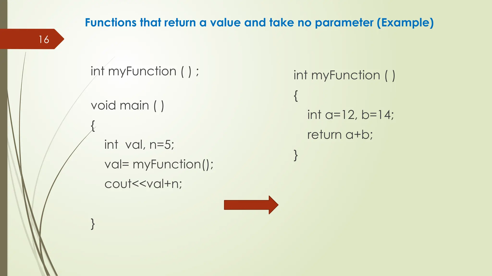 16
Functions that return a value and take no parameter (Example)
int myFunction ( ) ;
void main ( )
{
int val, n=5;
val= myFunction();
cout<<val+n;
}
int myFunction ( )
{
int a=12, b=14;
return a+b;
}
 