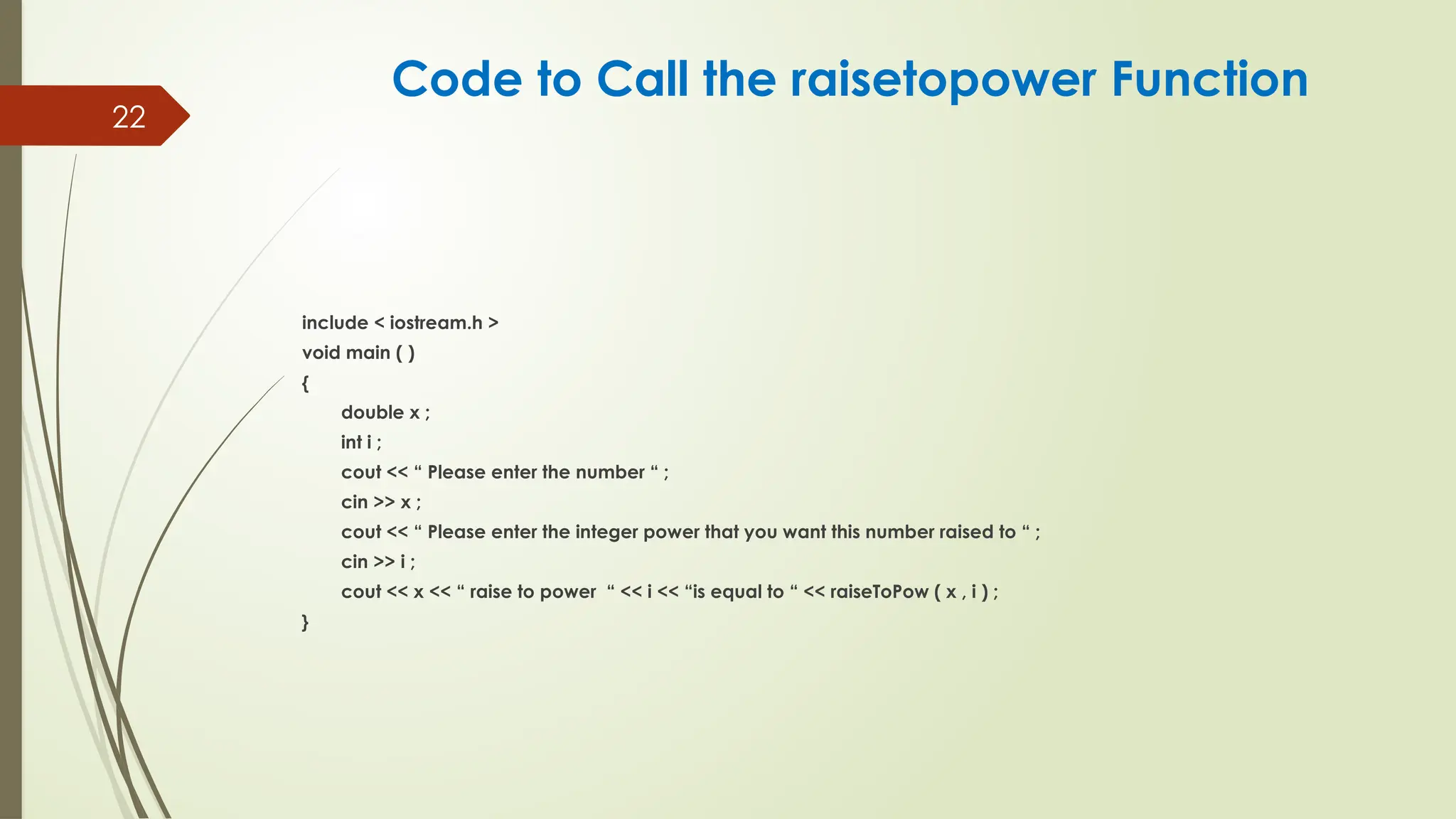 22
include < iostream.h >
void main ( )
{
double x ;
int i ;
cout << “ Please enter the number “ ;
cin >> x ;
cout << “ Please enter the integer power that you want this number raised to “ ;
cin >> i ;
cout << x << “ raise to power “ << i << “is equal to “ << raiseToPow ( x , i ) ;
}
Code to Call the raisetopower Function
 