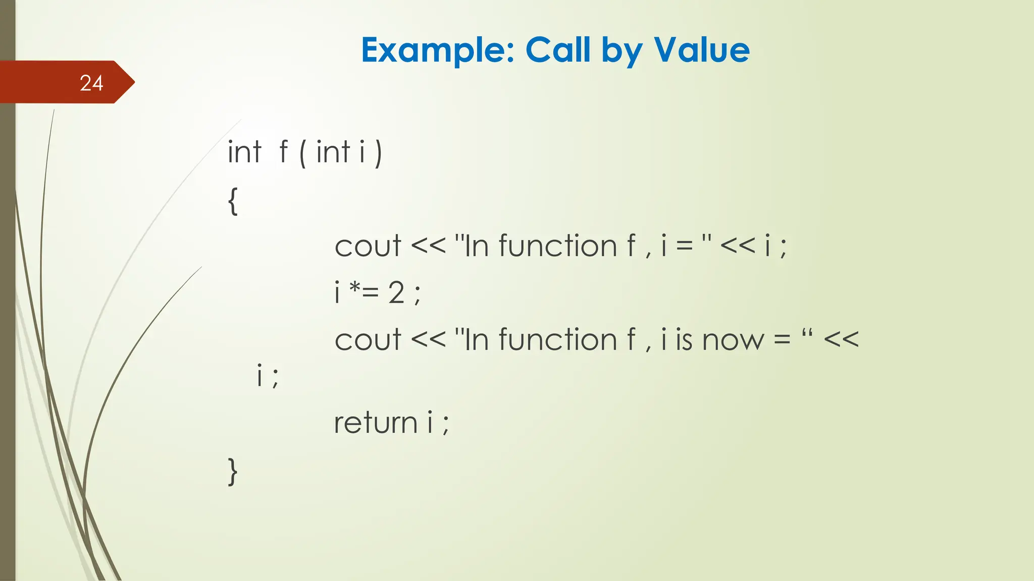 24
int f ( int i )
{
cout << "In function f , i = " << i ;
i *= 2 ;
cout << "In function f , i is now = “ <<
i ;
return i ;
}
Example: Call by Value
 