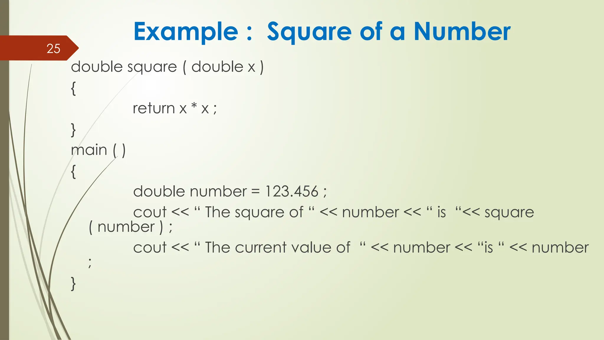25
double square ( double x )
{
return x * x ;
}
main ( )
{
double number = 123.456 ;
cout << “ The square of “ << number << “ is “<< square
( number ) ;
cout << “ The current value of “ << number << “is “ << number
;
}
Example : Square of a Number
 