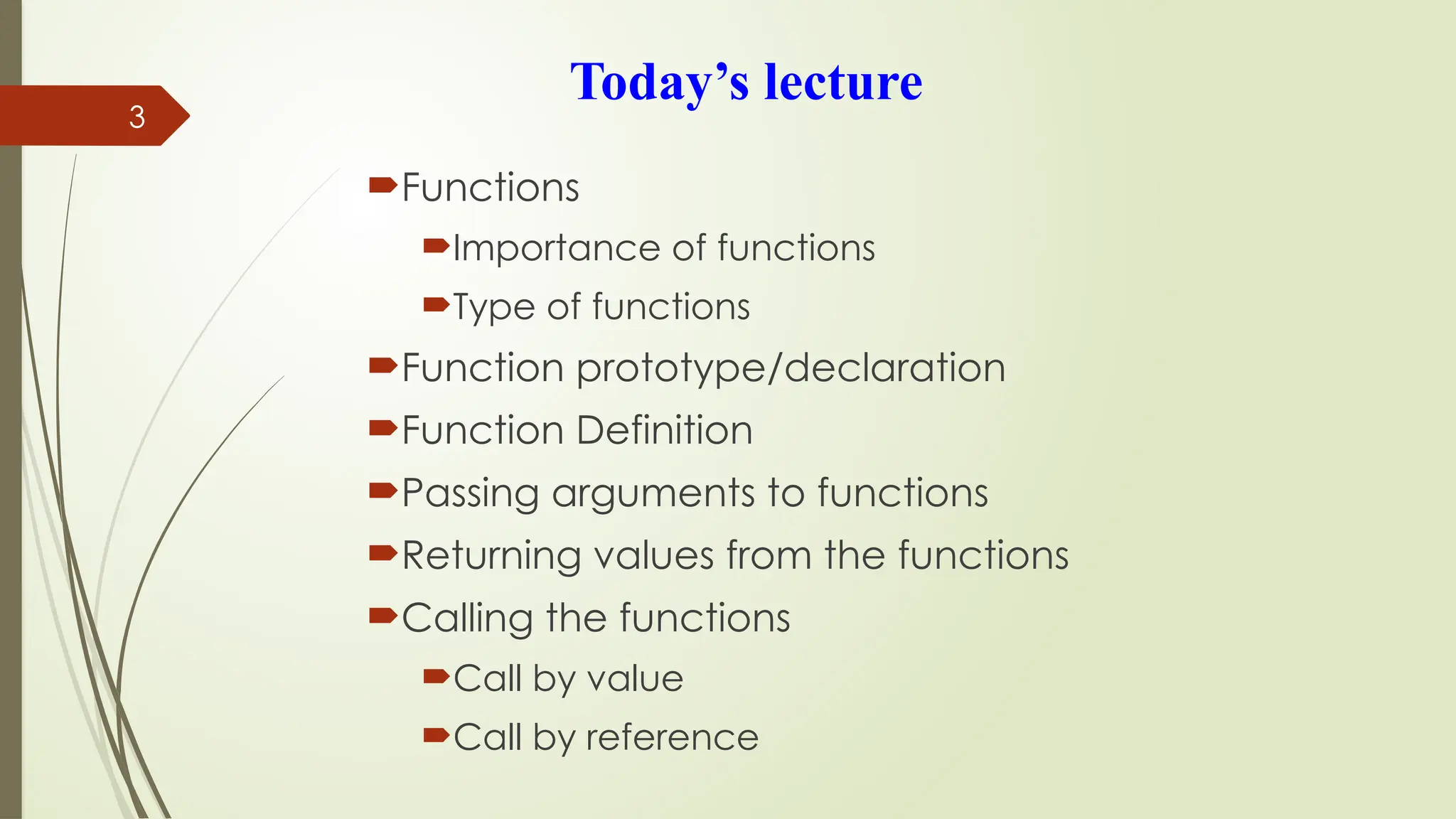 3
Today’s lecture
Functions
Importance of functions
Type of functions
Function prototype/declaration
Function Definition
Passing arguments to functions
Returning values from the functions
Calling the functions
Call by value
Call by reference
 