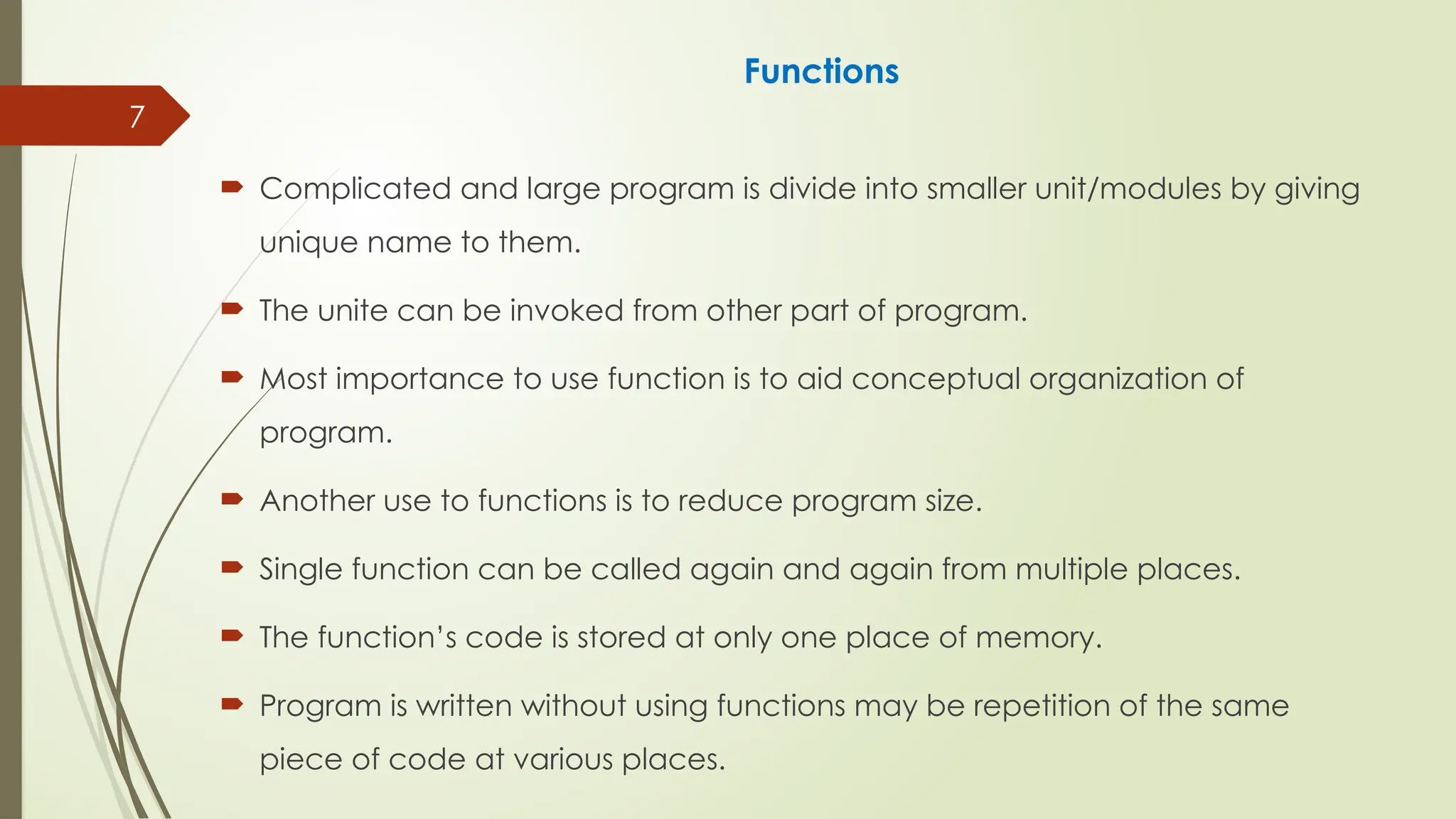 7
Functions
 Complicated and large program is divide into smaller unit/modules by giving
unique name to them.
 The unite can be invoked from other part of program.
 Most importance to use function is to aid conceptual organization of
program.
 Another use to functions is to reduce program size.
 Single function can be called again and again from multiple places.
 The function’s code is stored at only one place of memory.
 Program is written without using functions may be repetition of the same
piece of code at various places.
 