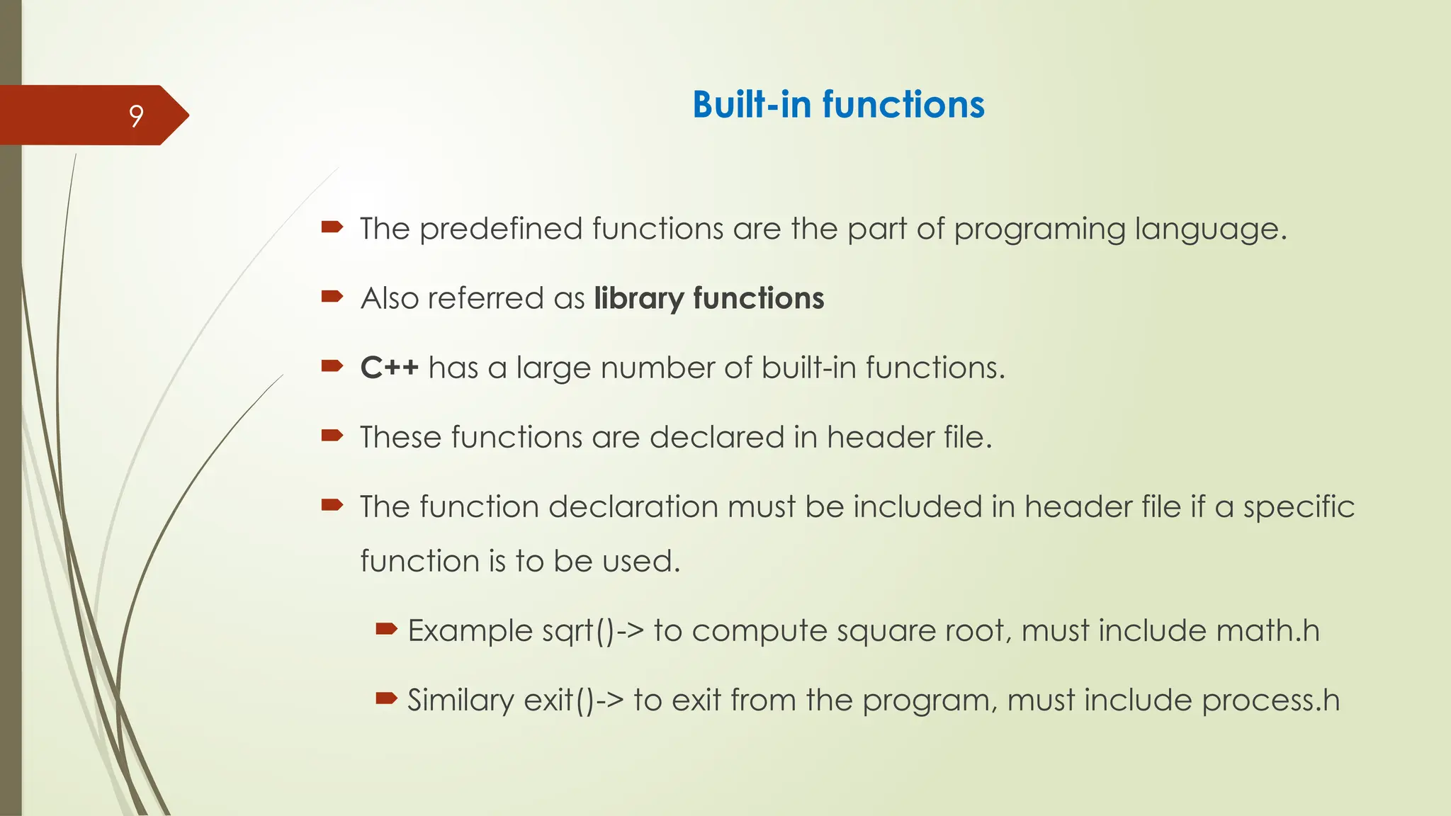 9 Built-in functions
 The predefined functions are the part of programing language.
 Also referred as library functions
 C++ has a large number of built-in functions.
 These functions are declared in header file.
 The function declaration must be included in header file if a specific
function is to be used.
 Example sqrt()-> to compute square root, must include math.h
 Similary exit()-> to exit from the program, must include process.h
 