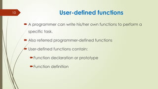 10 User-defined functions
 A programmer can write his/her own functions to perform a
specific task.
 Also referred programmer-defined functions
 User-defined functions contain:
Function declaration or prototype
Function definition
 