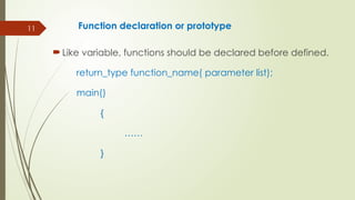 11 Function declaration or prototype
 Like variable, functions should be declared before defined.
return_type function_name( parameter list);
main()
{
……
}
 