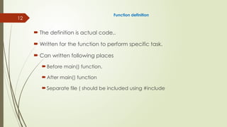 12
Function definition
 The definition is actual code,.
 Written for the function to perform specific task.
 Can written following places
Before main() function,
After main() function
Separate file ( should be included using #include
 