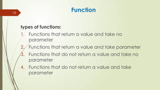 15
Function
types of functions:
1. Functions that return a value and take no
parameter
2. Functions that return a value and take parameter
3. Functions that do not return a value and take no
parameter
4. Functions that do not return a value and take
parameter
 