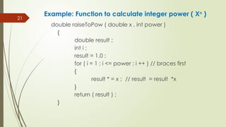 21
double raiseToPow ( double x , int power )
{
double result ;
int i ;
result = 1.0 ;
for ( i = 1 ; i <= power ; i ++ ) // braces first
{
result * = x ; // result = result *x
}
return ( result ) ;
}
Example: Function to calculate integer power ( Xn
)
 