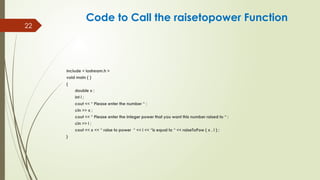 22
include < iostream.h >
void main ( )
{
double x ;
int i ;
cout << “ Please enter the number “ ;
cin >> x ;
cout << “ Please enter the integer power that you want this number raised to “ ;
cin >> i ;
cout << x << “ raise to power “ << i << “is equal to “ << raiseToPow ( x , i ) ;
}
Code to Call the raisetopower Function
 