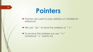 29
 Pointers are used to pass address of variable for
reference
 We use “ &x ” to send the address of “ x “
 To receive the address we use “ *x ”
(whatever “ x ” points to)
Pointers
 