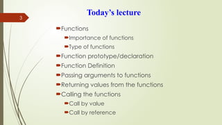 3
Today’s lecture
Functions
Importance of functions
Type of functions
Function prototype/declaration
Function Definition
Passing arguments to functions
Returning values from the functions
Calling the functions
Call by value
Call by reference
 