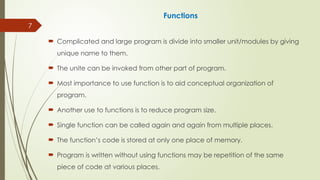 7
Functions
 Complicated and large program is divide into smaller unit/modules by giving
unique name to them.
 The unite can be invoked from other part of program.
 Most importance to use function is to aid conceptual organization of
program.
 Another use to functions is to reduce program size.
 Single function can be called again and again from multiple places.
 The function’s code is stored at only one place of memory.
 Program is written without using functions may be repetition of the same
piece of code at various places.
 