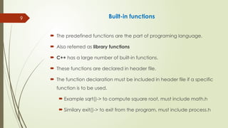9 Built-in functions
 The predefined functions are the part of programing language.
 Also referred as library functions
 C++ has a large number of built-in functions.
 These functions are declared in header file.
 The function declaration must be included in header file if a specific
function is to be used.
 Example sqrt()-> to compute square root, must include math.h
 Similary exit()-> to exit from the program, must include process.h
 