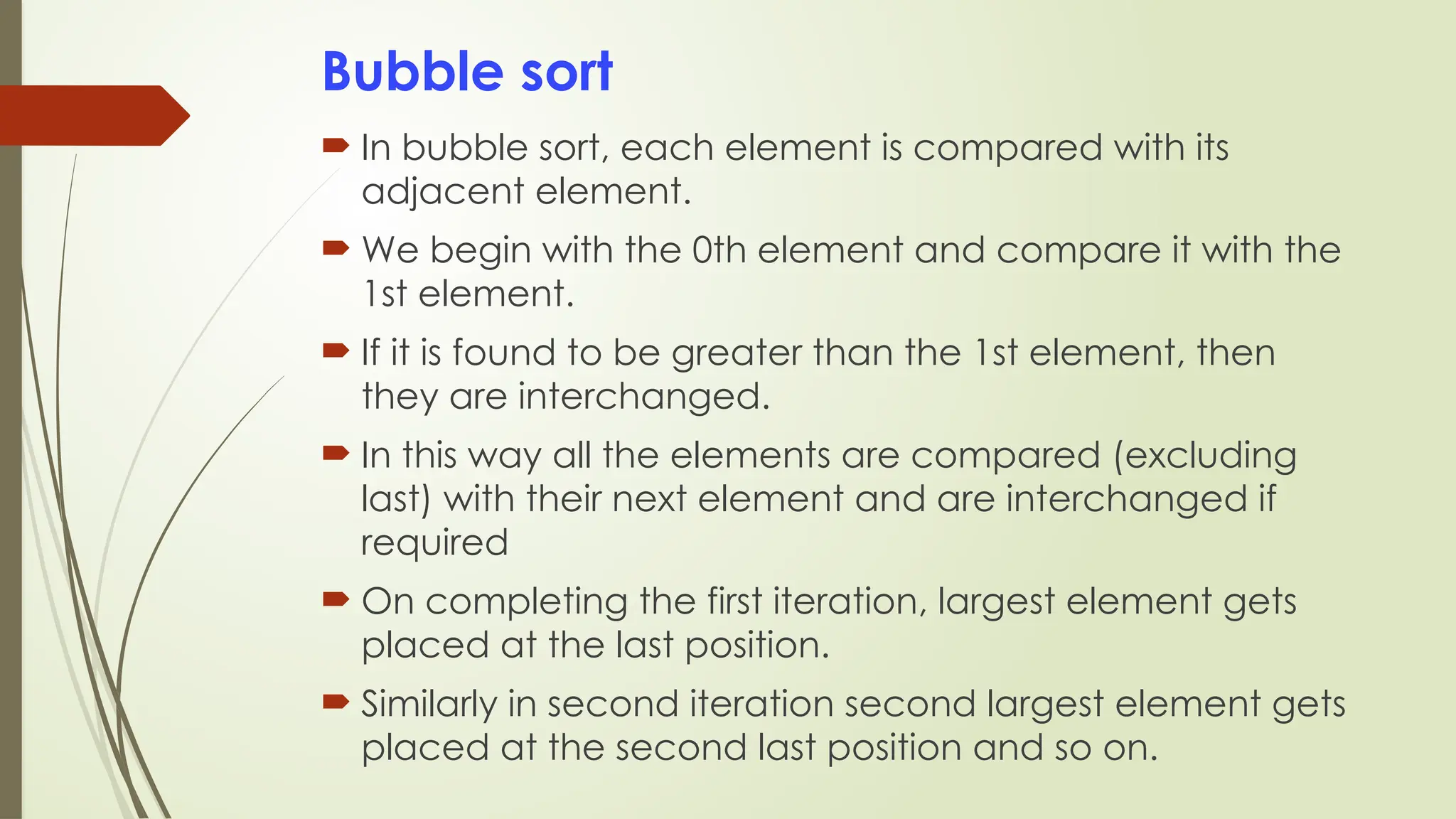 Bubble sort
 In bubble sort, each element is compared with its
adjacent element.
 We begin with the 0th element and compare it with the
1st element.
 If it is found to be greater than the 1st element, then
they are interchanged.
 In this way all the elements are compared (excluding
last) with their next element and are interchanged if
required
 On completing the first iteration, largest element gets
placed at the last position.
 Similarly in second iteration second largest element gets
placed at the second last position and so on.
 