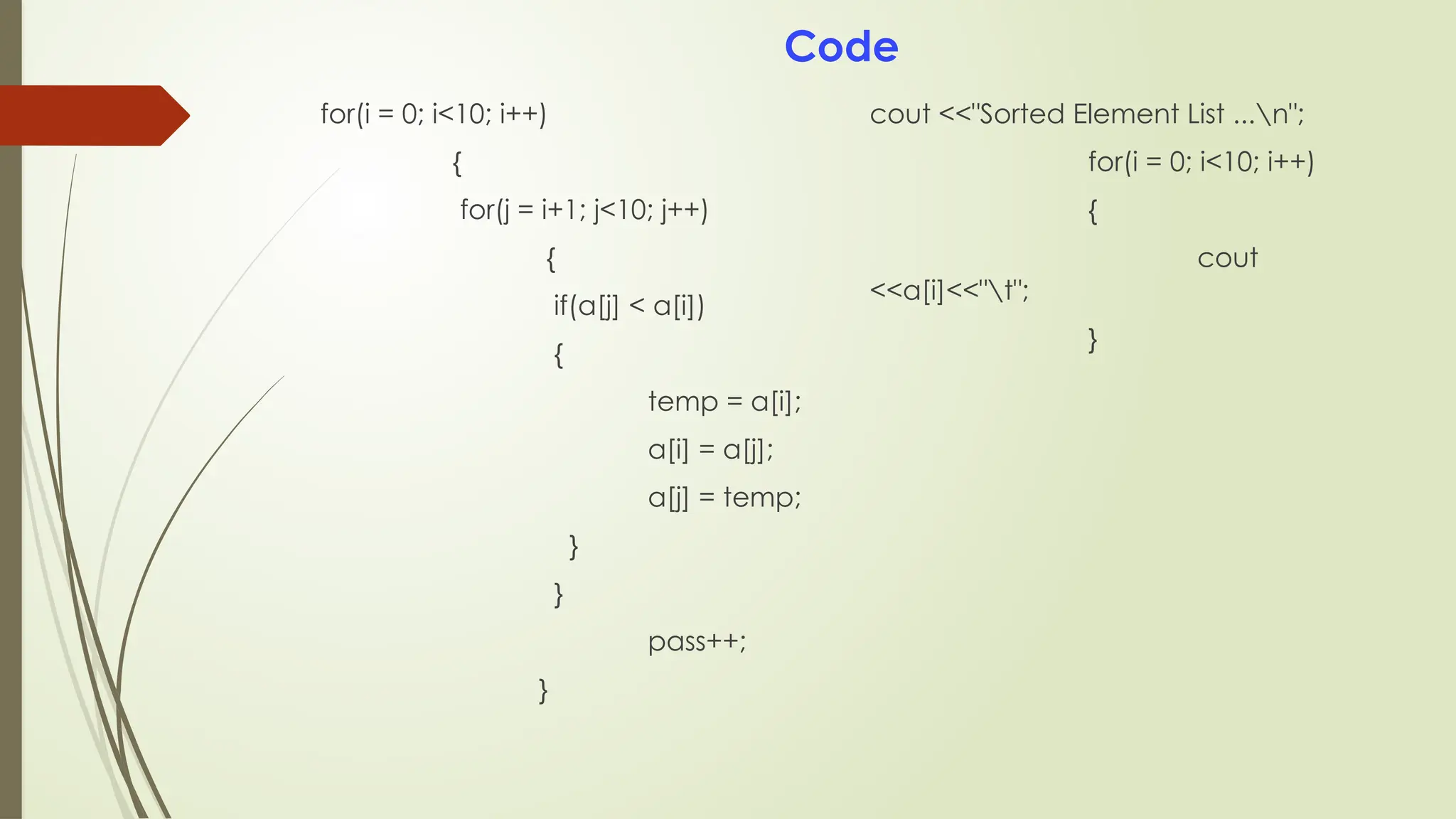 for(i = 0; i<10; i++)
{
for(j = i+1; j<10; j++)
{
if(a[j] < a[i])
{
temp = a[i];
a[i] = a[j];
a[j] = temp;
}
}
pass++;
}
cout <<"Sorted Element List ...n";
for(i = 0; i<10; i++)
{
cout
<<a[i]<<"t";
}
Code
 