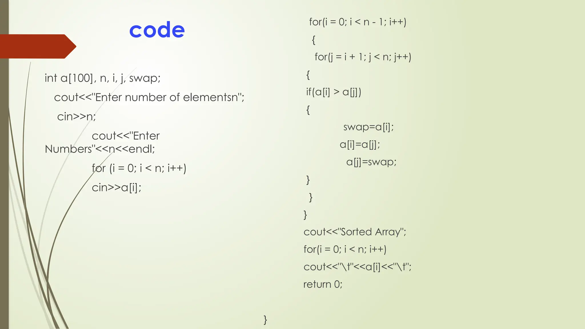 code
int a[100], n, i, j, swap;
cout<<"Enter number of elementsn";
cin>>n;
cout<<"Enter
Numbers"<<n<<endl;
for (i = 0; i < n; i++)
cin>>a[i];
for(i = 0; i < n - 1; i++)
{
for(j = i + 1; j < n; j++)
{
if(a[i] > a[j])
{
swap=a[i];
a[i]=a[j];
a[j]=swap;
}
}
}
cout<<"Sorted Array";
for(i = 0; i < n; i++)
cout<<"t"<<a[i]<<"t";
return 0;
}
 