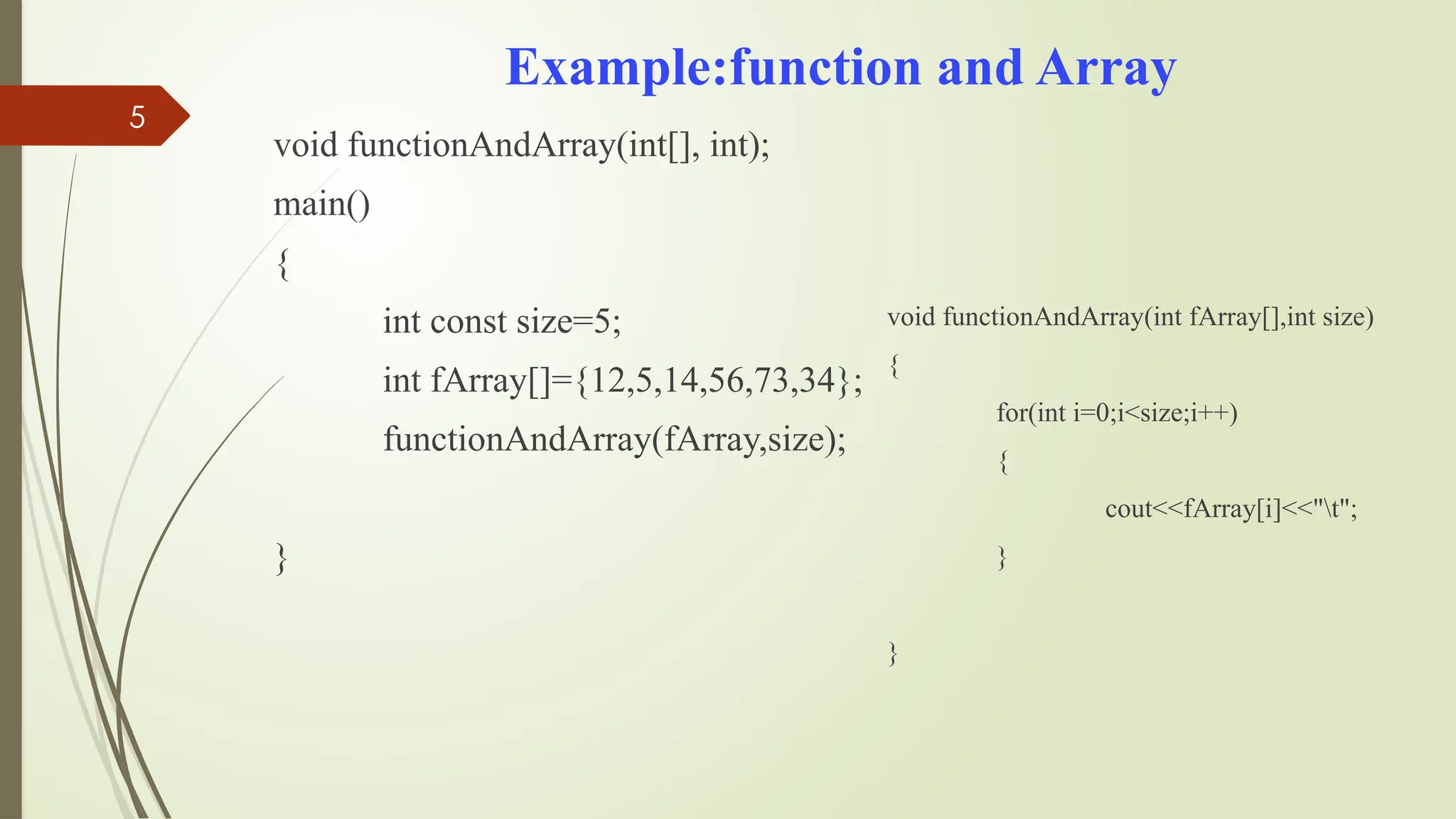 5
Example:function and Array
void functionAndArray(int[], int);
main()
{
int const size=5;
int fArray[]={12,5,14,56,73,34};
functionAndArray(fArray,size);
}
void functionAndArray(int fArray[],int size)
{
for(int i=0;i<size;i++)
{
cout<<fArray[i]<<"t";
}
}
 