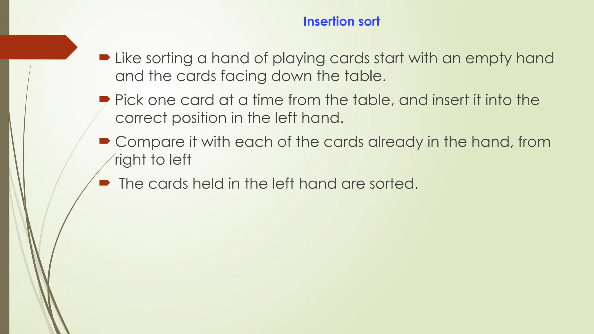 Insertion sort
 Like sorting a hand of playing cards start with an empty hand
and the cards facing down the table.
 Pick one card at a time from the table, and insert it into the
correct position in the left hand.
 Compare it with each of the cards already in the hand, from
right to left
 The cards held in the left hand are sorted.
 