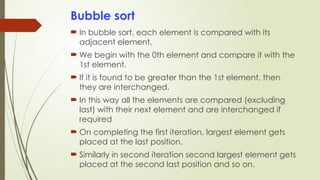 Bubble sort
 In bubble sort, each element is compared with its
adjacent element.
 We begin with the 0th element and compare it with the
1st element.
 If it is found to be greater than the 1st element, then
they are interchanged.
 In this way all the elements are compared (excluding
last) with their next element and are interchanged if
required
 On completing the first iteration, largest element gets
placed at the last position.
 Similarly in second iteration second largest element gets
placed at the second last position and so on.
 