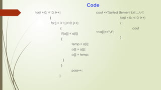 for(i = 0; i<10; i++)
{
for(j = i+1; j<10; j++)
{
if(a[j] < a[i])
{
temp = a[i];
a[i] = a[j];
a[j] = temp;
}
}
pass++;
}
cout <<"Sorted Element List ...n";
for(i = 0; i<10; i++)
{
cout
<<a[i]<<"t";
}
Code
 