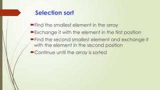 Selection sort
Find the smallest element in the array
Exchange it with the element in the first position
Find the second smallest element and exchange it
with the element in the second position
Continue until the array is sorted
 