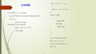 code
int a[100], n, i, j, swap;
cout<<"Enter number of elementsn";
cin>>n;
cout<<"Enter
Numbers"<<n<<endl;
for (i = 0; i < n; i++)
cin>>a[i];
for(i = 0; i < n - 1; i++)
{
for(j = i + 1; j < n; j++)
{
if(a[i] > a[j])
{
swap=a[i];
a[i]=a[j];
a[j]=swap;
}
}
}
cout<<"Sorted Array";
for(i = 0; i < n; i++)
cout<<"t"<<a[i]<<"t";
return 0;
}
 