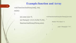 5
Example:function and Array
void functionAndArray(int[], int);
main()
{
int const size=5;
int fArray[]={12,5,14,56,73,34};
functionAndArray(fArray,size);
}
void functionAndArray(int fArray[],int size)
{
for(int i=0;i<size;i++)
{
cout<<fArray[i]<<"t";
}
}
 