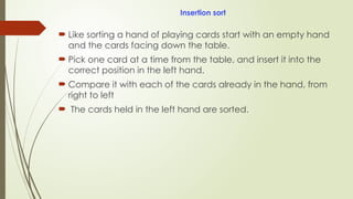 Insertion sort
 Like sorting a hand of playing cards start with an empty hand
and the cards facing down the table.
 Pick one card at a time from the table, and insert it into the
correct position in the left hand.
 Compare it with each of the cards already in the hand, from
right to left
 The cards held in the left hand are sorted.
 