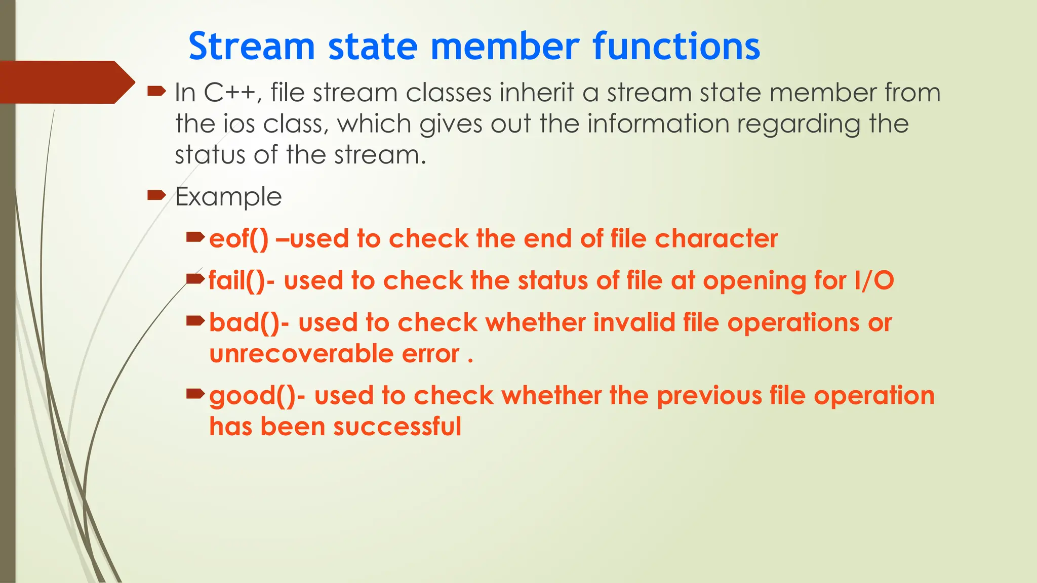 Stream state member functions
 In C++, file stream classes inherit a stream state member from
the ios class, which gives out the information regarding the
status of the stream.
 Example
eof() –used to check the end of file character
fail()- used to check the status of file at opening for I/O
bad()- used to check whether invalid file operations or
unrecoverable error .
good()- used to check whether the previous file operation
has been successful
 