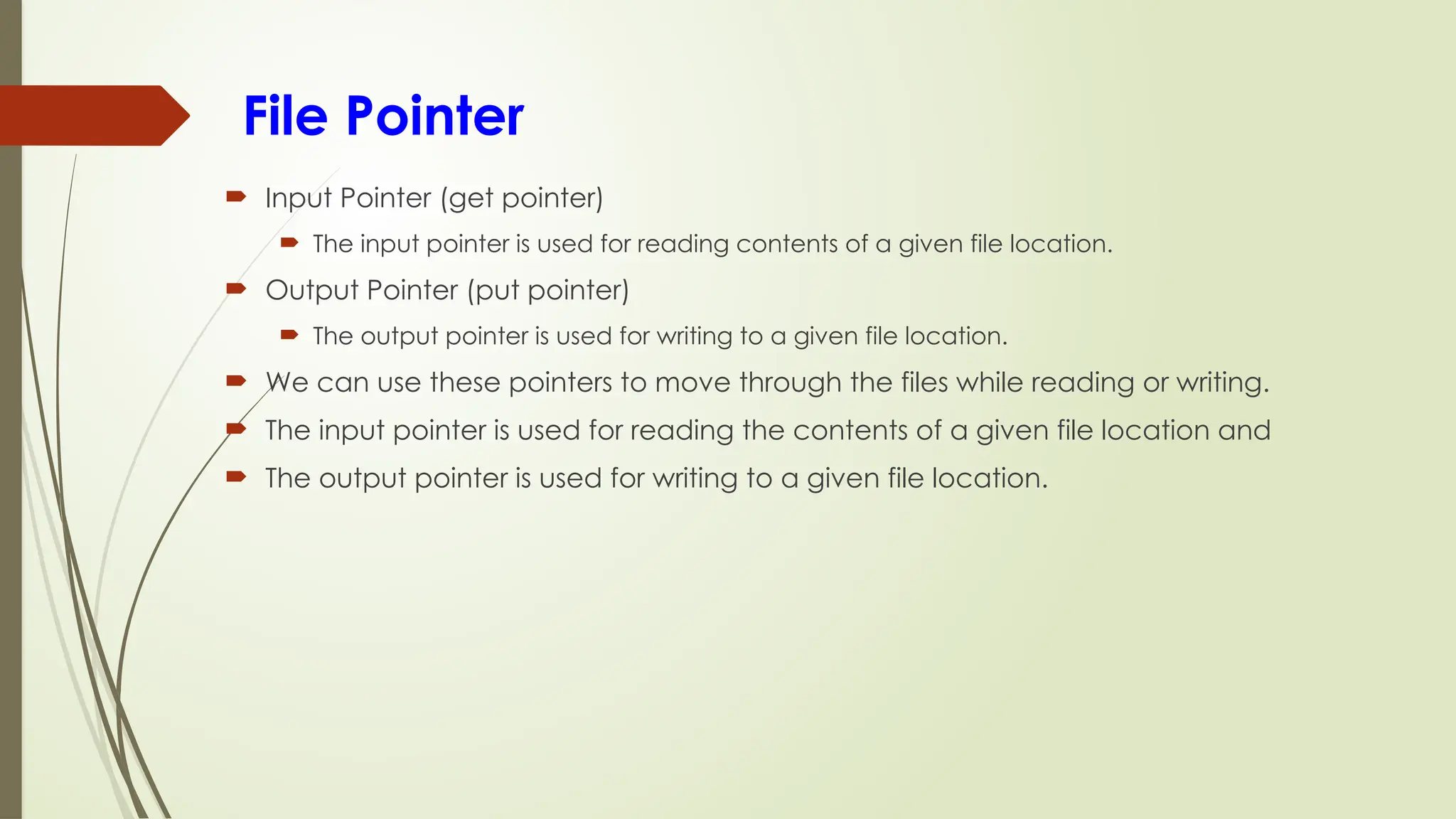 File Pointer
 Input Pointer (get pointer)
 The input pointer is used for reading contents of a given file location.
 Output Pointer (put pointer)
 The output pointer is used for writing to a given file location.
 We can use these pointers to move through the files while reading or writing.
 The input pointer is used for reading the contents of a given file location and
 The output pointer is used for writing to a given file location.
 