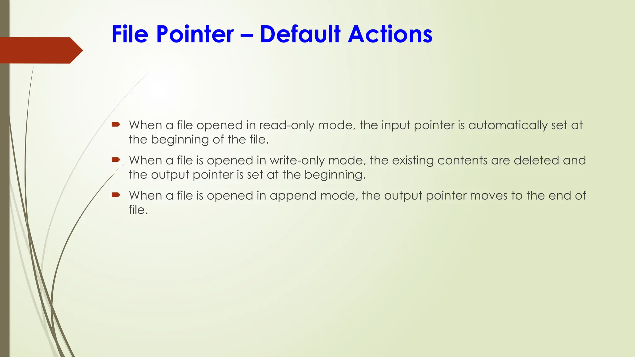 File Pointer – Default Actions
 When a file opened in read-only mode, the input pointer is automatically set at
the beginning of the file.
 When a file is opened in write-only mode, the existing contents are deleted and
the output pointer is set at the beginning.
 When a file is opened in append mode, the output pointer moves to the end of
file.
 