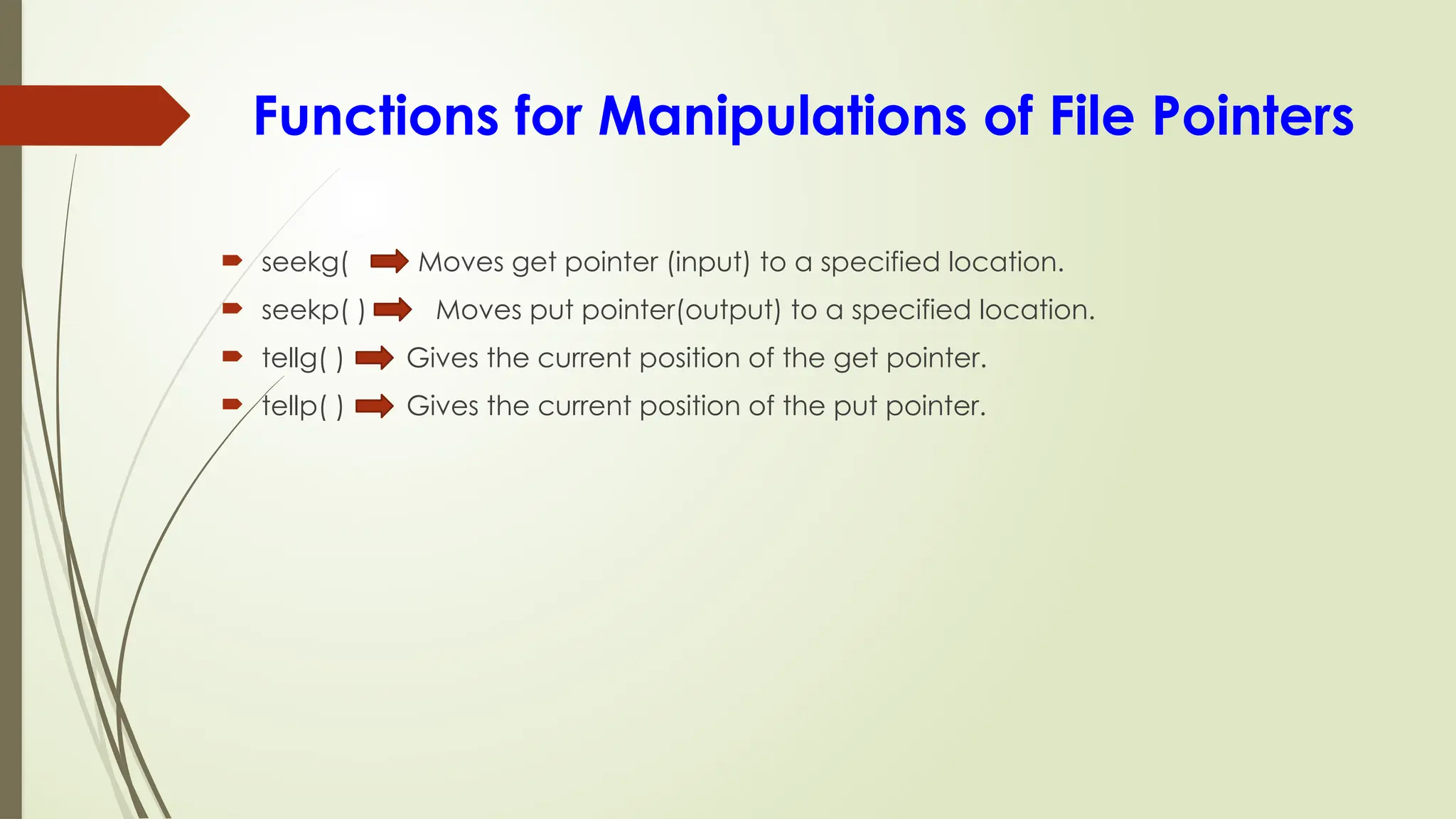Functions for Manipulations of File Pointers
 seekg( Moves get pointer (input) to a specified location.
 seekp( ) Moves put pointer(output) to a specified location.
 tellg( ) Gives the current position of the get pointer.
 tellp( ) Gives the current position of the put pointer.
 